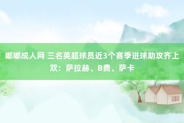 嘟嘟成人网 三名英超球员近3个赛季进球助攻齐上双：萨拉赫、B费、萨卡