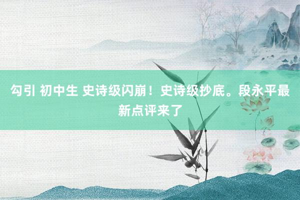 勾引 初中生 史诗级闪崩！史诗级抄底。段永平最新点评来了