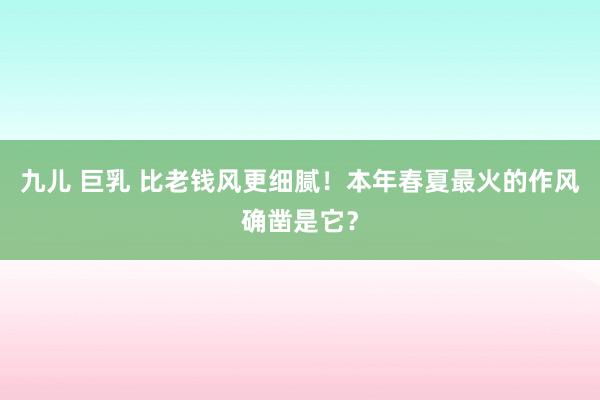 九儿 巨乳 比老钱风更细腻！本年春夏最火的作风确凿是它？