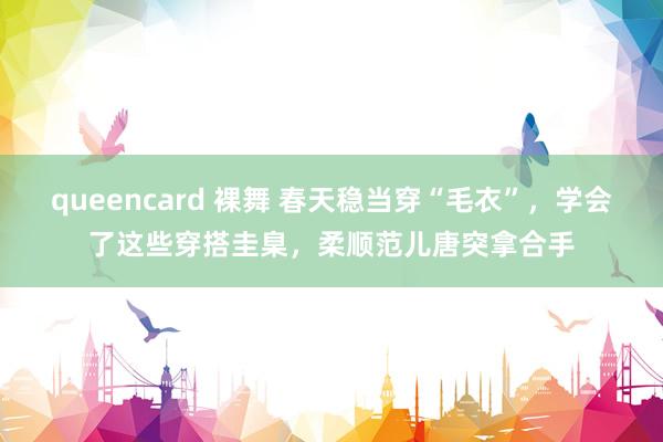 queencard 裸舞 春天稳当穿“毛衣”，学会了这些穿搭圭臬，柔顺范儿唐突拿合手