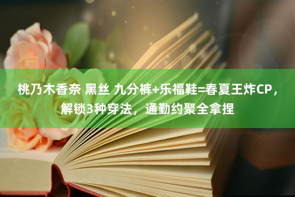 桃乃木香奈 黑丝 九分裤+乐福鞋=春夏王炸CP，解锁3种穿法，通勤约聚全拿捏