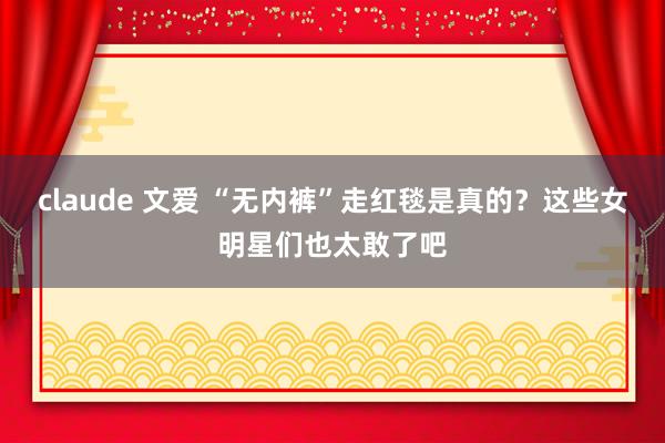 claude 文爱 “无内裤”走红毯是真的？这些女明星们也太敢了吧