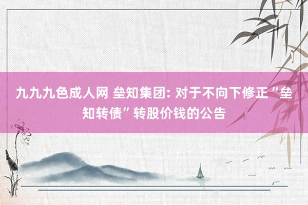 九九九色成人网 垒知集团: 对于不向下修正“垒知转债”转股价钱的公告