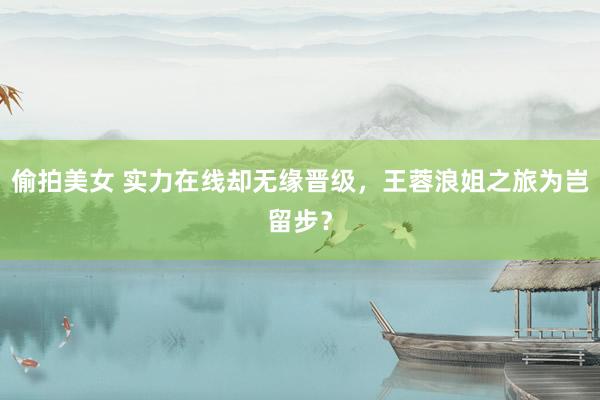 偷拍美女 实力在线却无缘晋级，王蓉浪姐之旅为岂留步？