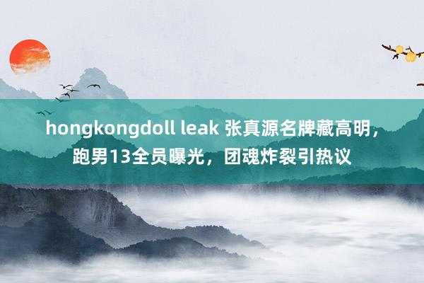 hongkongdoll leak 张真源名牌藏高明，跑男13全员曝光，团魂炸裂引热议