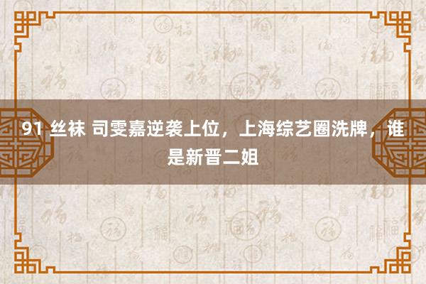91 丝袜 司雯嘉逆袭上位，上海综艺圈洗牌，谁是新晋二姐
