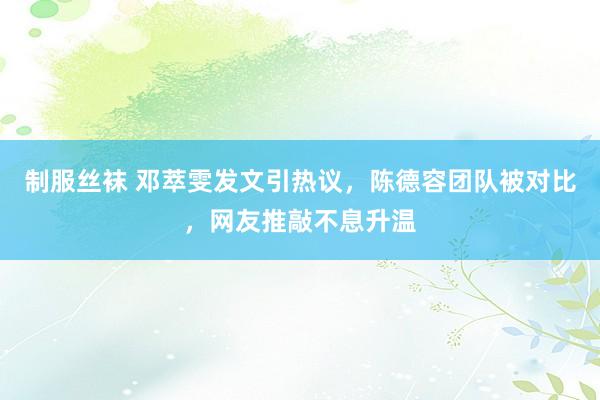 制服丝袜 邓萃雯发文引热议，陈德容团队被对比，网友推敲不息升温