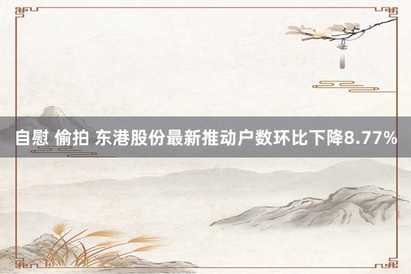 自慰 偷拍 东港股份最新推动户数环比下降8.77%
