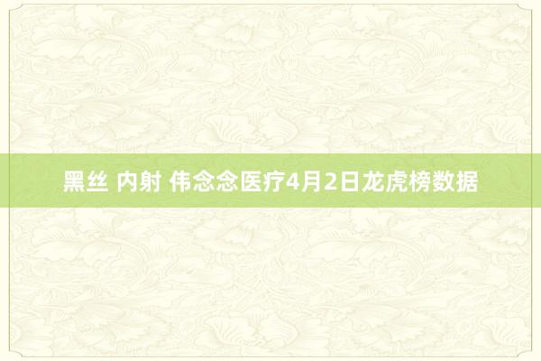 黑丝 内射 伟念念医疗4月2日龙虎榜数据