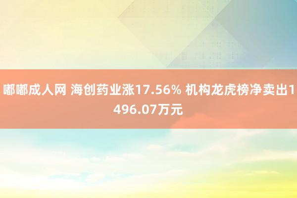 嘟嘟成人网 海创药业涨17.56% 机构龙虎榜净卖出1496.07万元