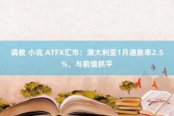 调教 小说 ATFX汇市：澳大利亚1月通胀率2.5%，与前值抓平