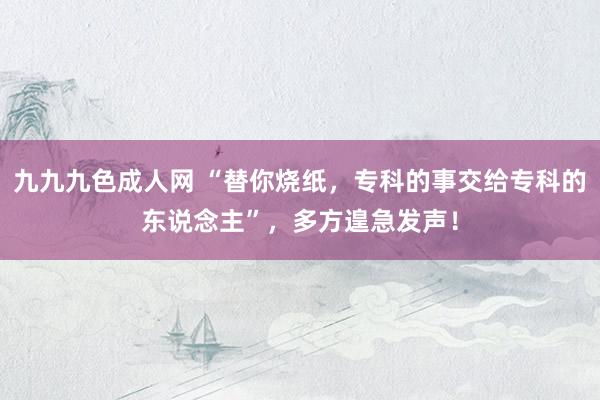 九九九色成人网 “替你烧纸，专科的事交给专科的东说念主”，多方遑急发声！
