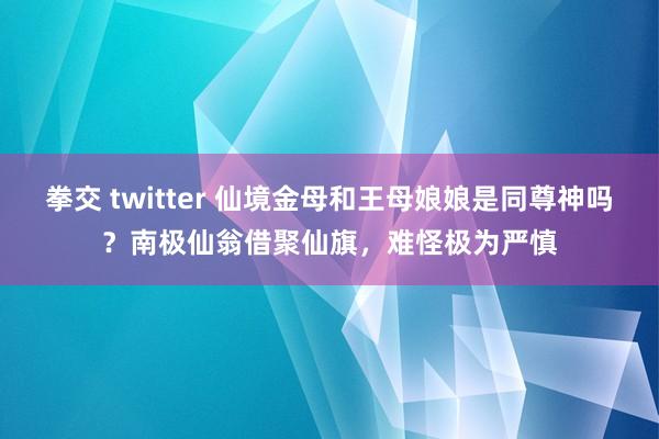 拳交 twitter 仙境金母和王母娘娘是同尊神吗？南极仙翁借聚仙旗，难怪极为严慎