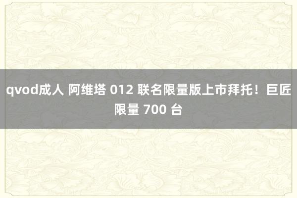 qvod成人 阿维塔 012 联名限量版上市拜托！巨匠限量 700 台