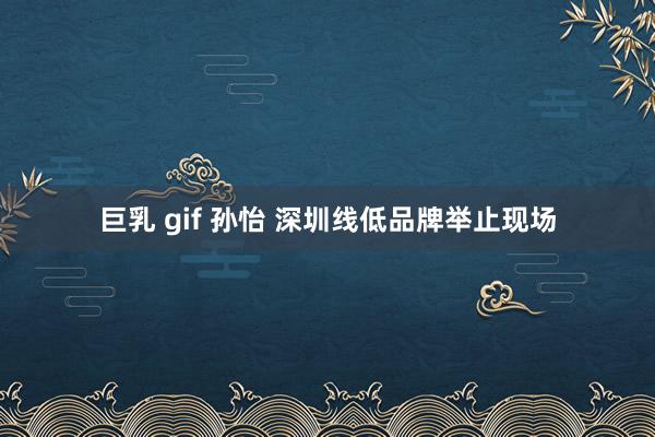 巨乳 gif 孙怡 深圳线低品牌举止现场