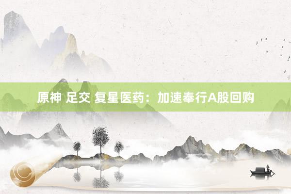 原神 足交 复星医药：加速奉行A股回购