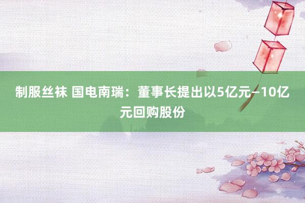 制服丝袜 国电南瑞：董事长提出以5亿元—10亿元回购股份
