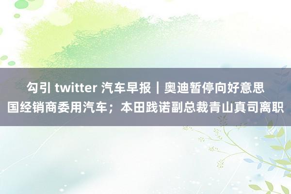 勾引 twitter 汽车早报｜奥迪暂停向好意思国经销商委用汽车；本田践诺副总裁青山真司离职