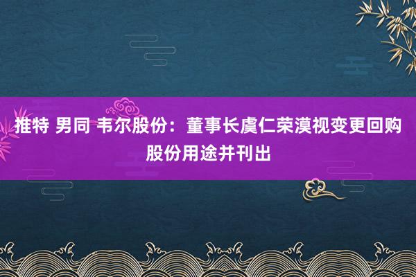 推特 男同 韦尔股份：董事长虞仁荣漠视变更回购股份用途并刊出