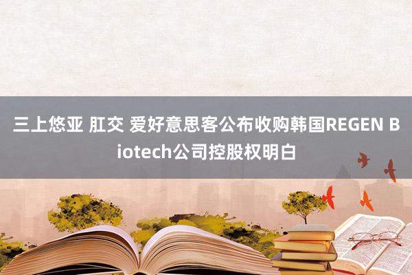 三上悠亚 肛交 爱好意思客公布收购韩国REGEN Biotech公司控股权明白