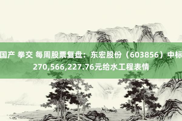 国产 拳交 每周股票复盘：东宏股份（603856）中标270，566，227.76元给水工程表情