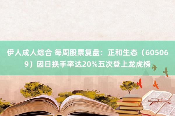 伊人成人综合 每周股票复盘：正和生态（605069）因日换手率达20%五次登上龙虎榜