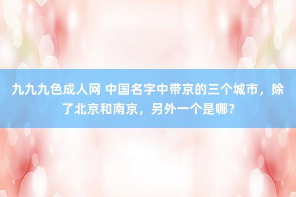 九九九色成人网 中国名字中带京的三个城市，除了北京和南京，另外一个是哪？