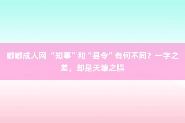嘟嘟成人网 “知事”和“县令”有何不同？一字之差，却是天壤之隔