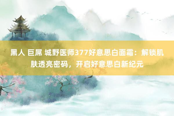 黑人 巨屌 城野医师377好意思白面霜：解锁肌肤透亮密码，开启好意思白新纪元