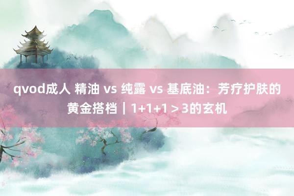 qvod成人 精油 vs 纯露 vs 基底油：芳疗护肤的黄金搭档｜1+1+1＞3的玄机