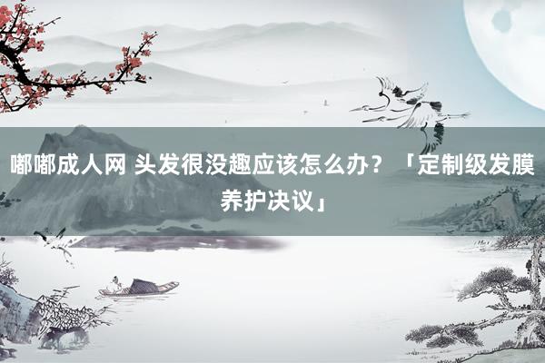 嘟嘟成人网 头发很没趣应该怎么办？「定制级发膜养护决议」