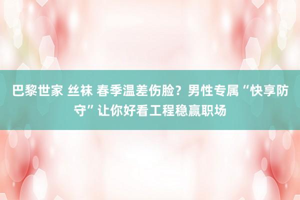 巴黎世家 丝袜 春季温差伤脸？男性专属“快享防守”让你好看工程稳赢职场