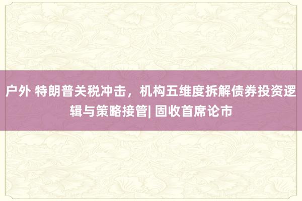 户外 特朗普关税冲击，机构五维度拆解债券投资逻辑与策略接管| 固收首席论市