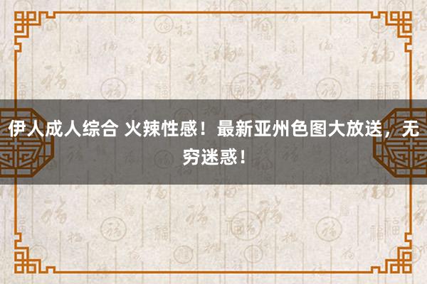 伊人成人综合 火辣性感！最新亚州色图大放送，无穷迷惑！
