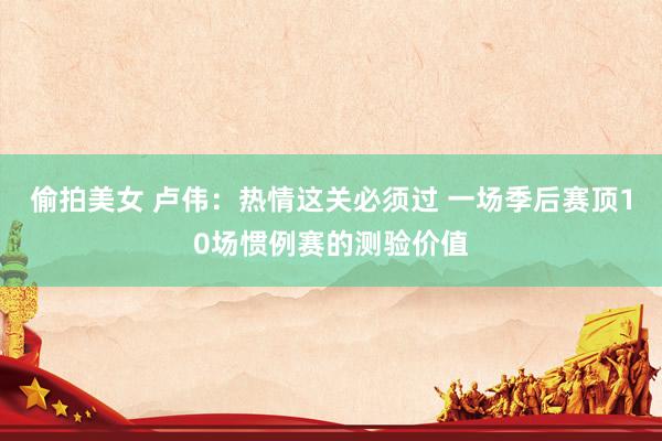 偷拍美女 卢伟：热情这关必须过 一场季后赛顶10场惯例赛的测验价值