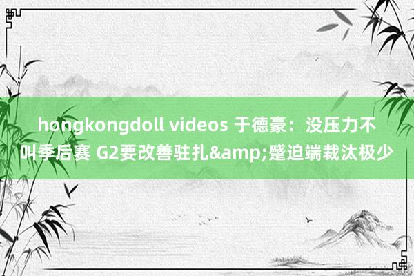 hongkongdoll videos 于德豪：没压力不叫季后赛 G2要改善驻扎&蹙迫端裁汰极少