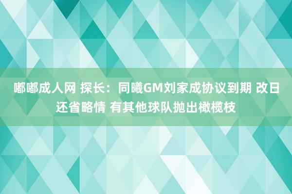 嘟嘟成人网 探长：同曦GM刘家成协议到期 改日还省略情 有其他球队抛出橄榄枝