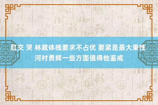 肛交 哭 林葳体魄要求不占优 要紧是最大秉性 河村勇辉一些方面值得他鉴戒