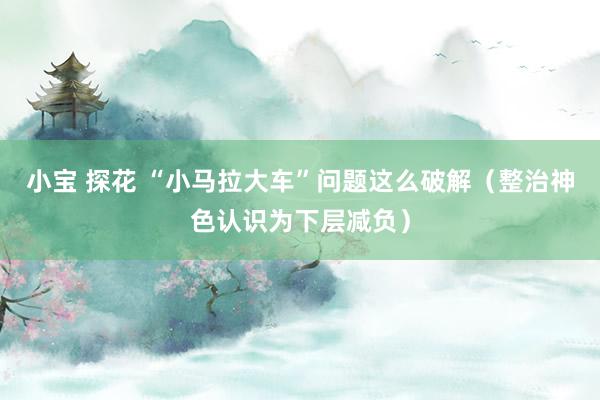 小宝 探花 “小马拉大车”问题这么破解（整治神色认识为下层减负）