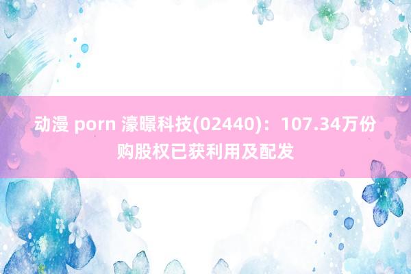 动漫 porn 濠暻科技(02440)：107.34万份购股权已获利用及配发