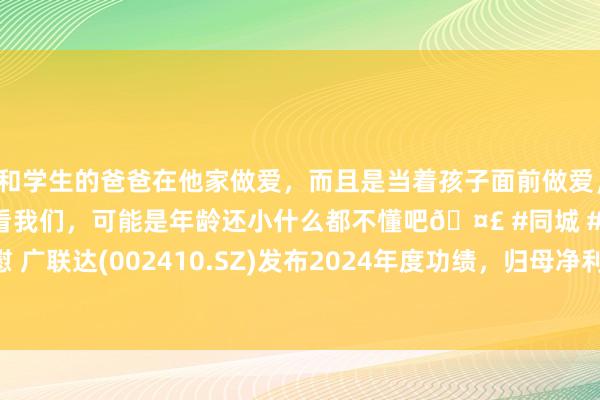 和学生的爸爸在他家做爱，而且是当着孩子面前做爱，太刺激了，孩子完全不看我们，可能是年龄还小什么都不懂吧🤣 #同城 #文爱 #自慰 广联达(002410.SZ)发布2024年度功绩，归母净利润2.5亿元，同比增长116.19%