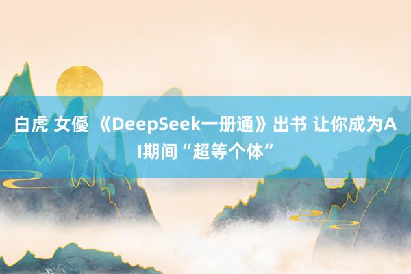 白虎 女優 《DeepSeek一册通》出书 让你成为AI期间“超等个体”