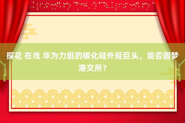 探花 在线 华为力挺的碳化硅外延巨头，能否圆梦港交所？