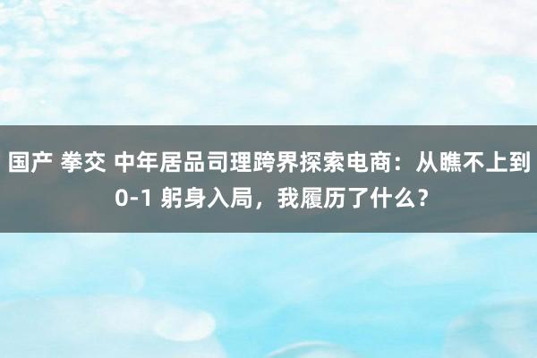 国产 拳交 中年居品司理跨界探索电商：从瞧不上到 0-1 躬身入局，我履历了什么？