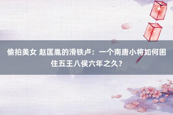偷拍美女 赵匡胤的滑铁卢：一个南唐小将如何困住五王八侯六年之久？