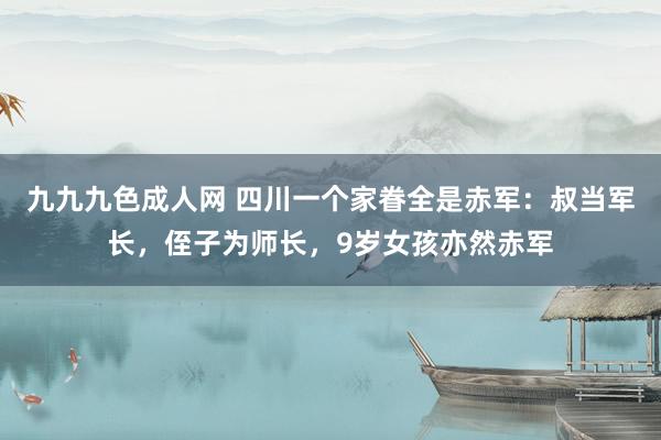 九九九色成人网 四川一个家眷全是赤军：叔当军长，侄子为师长，9岁女孩亦然赤军