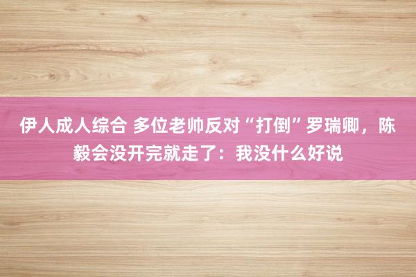 伊人成人综合 多位老帅反对“打倒”罗瑞卿，陈毅会没开完就走了：我没什么好说