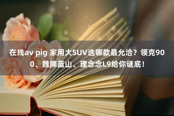 在线av pig 家用大SUV选哪款最允洽？领克900、魏牌蓝山、理念念L9给你谜底！