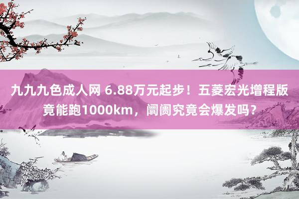 九九九色成人网 6.88万元起步！五菱宏光增程版竟能跑1000km，阛阓究竟会爆发吗？