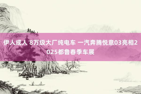 伊人成人 8万级大厂纯电车 一汽奔腾悦意03亮相2025都鲁春季车展